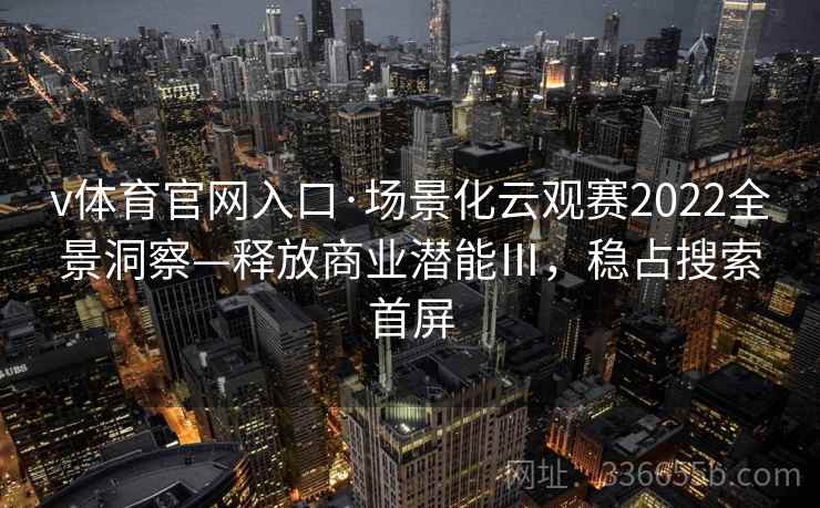 v体育官网入口·场景化云观赛2022全景洞察—释放商业潜能Ⅲ，稳占搜索首屏