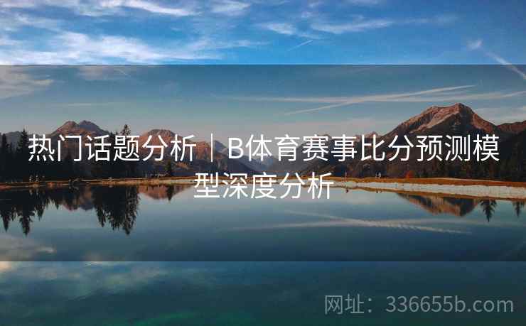 热门话题分析｜B体育赛事比分预测模型深度分析