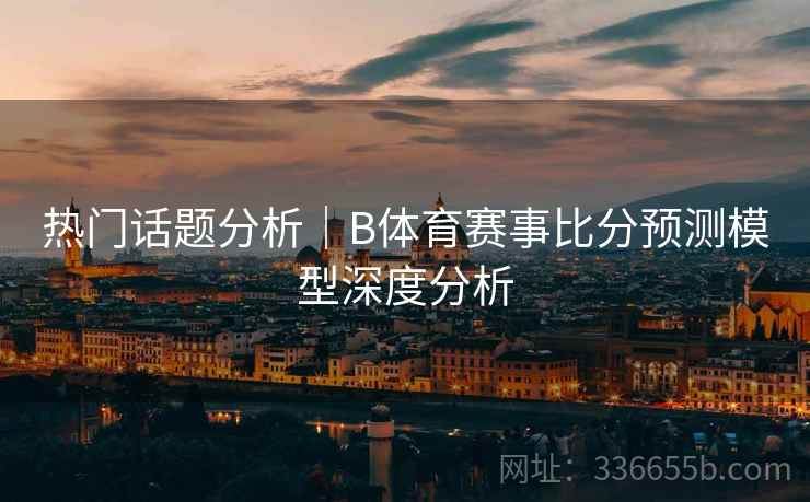 热门话题分析｜B体育赛事比分预测模型深度分析