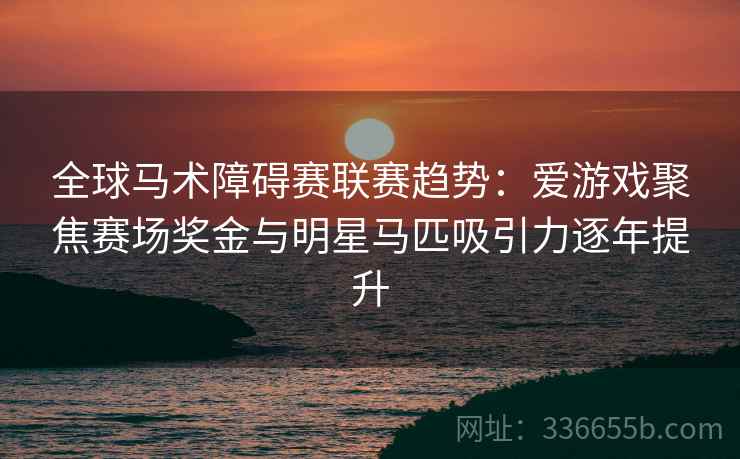 全球马术障碍赛联赛趋势：爱游戏聚焦赛场奖金与明星马匹吸引力逐年提升