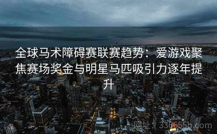 全球马术障碍赛联赛趋势：爱游戏聚焦赛场奖金与明星马匹吸引力逐年提升
