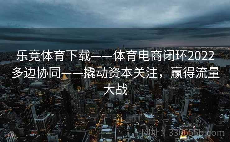 乐竞体育下载——体育电商闭环2022多边协同——撬动资本关注，赢得流量大战