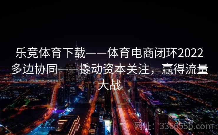 乐竞体育下载——体育电商闭环2022多边协同——撬动资本关注，赢得流量大战