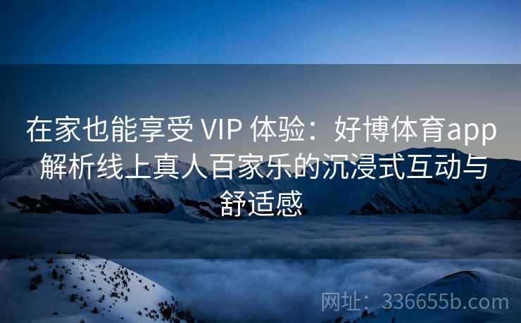 在家也能享受 VIP 体验：好博体育app 解析线上真人百家乐的沉浸式互动与舒适感