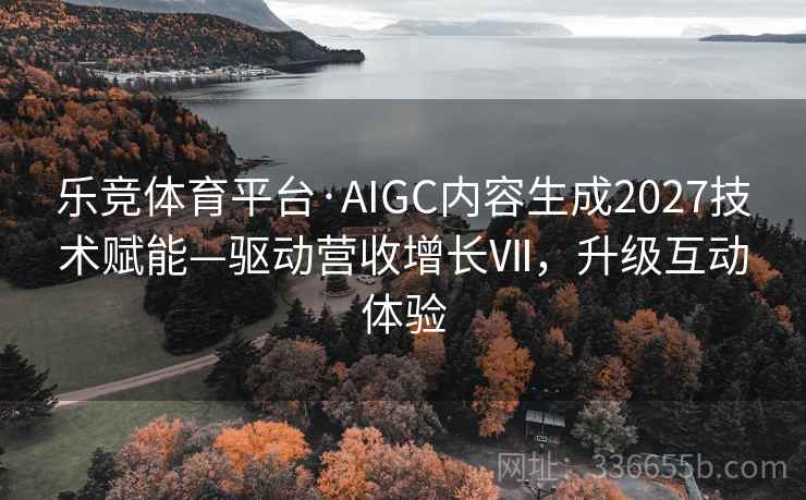 乐竞体育平台·AIGC内容生成2027技术赋能—驱动营收增长Ⅶ，升级互动体验