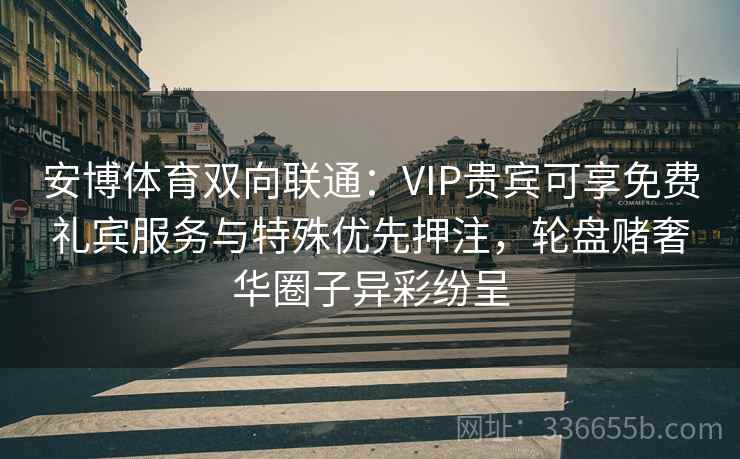 安博体育双向联通：VIP贵宾可享免费礼宾服务与特殊优先押注，轮盘赌奢华圈子异彩纷呈