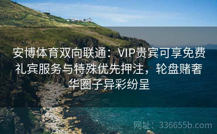 安博体育双向联通：VIP贵宾可享免费礼宾服务与特殊优先押注，轮盘赌奢华圈子异彩纷呈