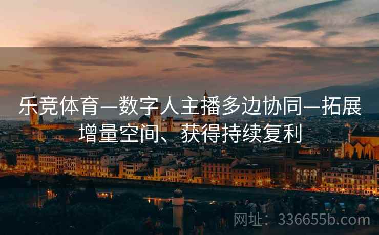 乐竞体育—数字人主播多边协同—拓展增量空间、获得持续复利
