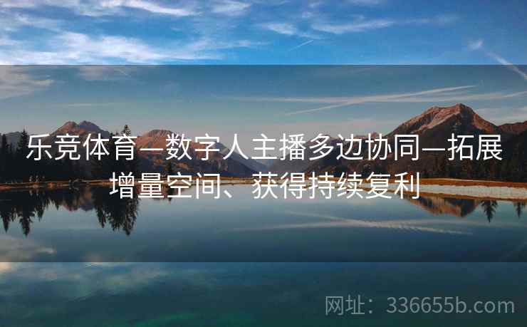 乐竞体育—数字人主播多边协同—拓展增量空间、获得持续复利