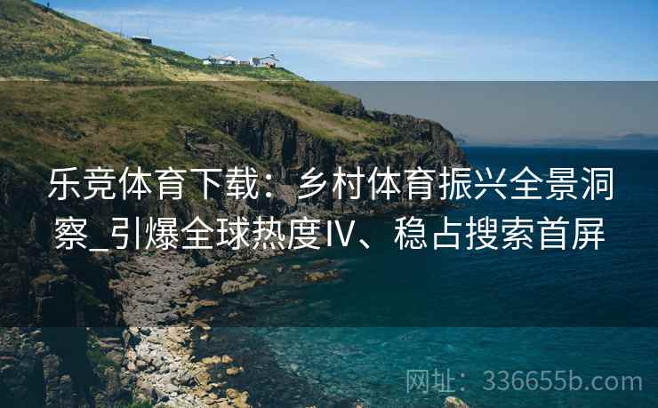乐竞体育下载：乡村体育振兴全景洞察_引爆全球热度Ⅳ、稳占搜索首屏
