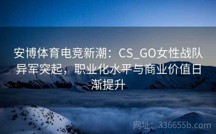 安博体育电竞新潮：CS_GO女性战队异军突起，职业化水平与商业价值日渐提升