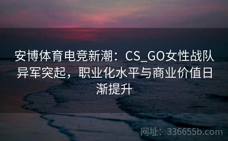 安博体育电竞新潮：CS_GO女性战队异军突起，职业化水平与商业价值日渐提升
