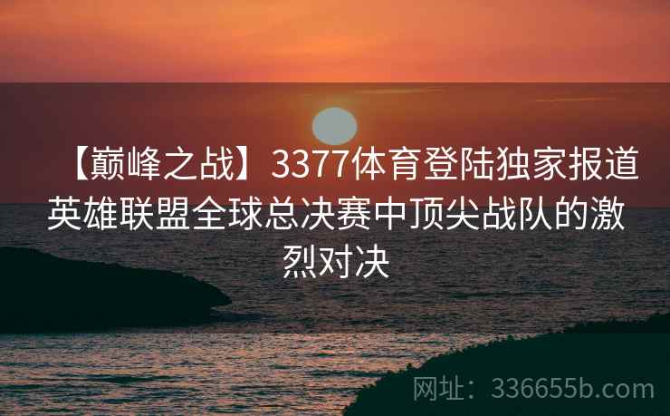 【巅峰之战】3377体育登陆独家报道英雄联盟全球总决赛中顶尖战队的激烈对决