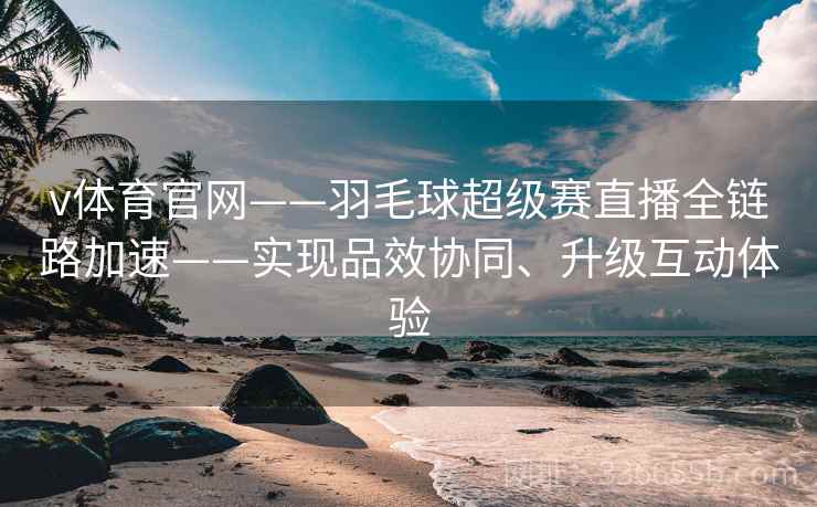 v体育官网——羽毛球超级赛直播全链路加速——实现品效协同、升级互动体验