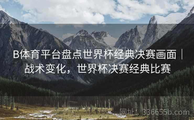 B体育平台盘点世界杯经典决赛画面｜战术变化，世界杯决赛经典比赛