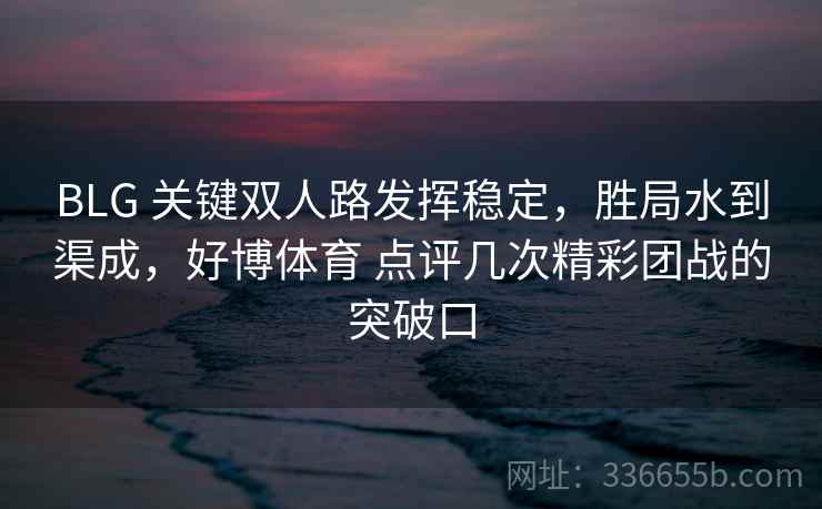 BLG 关键双人路发挥稳定，胜局水到渠成，好博体育 点评几次精彩团战的突破口