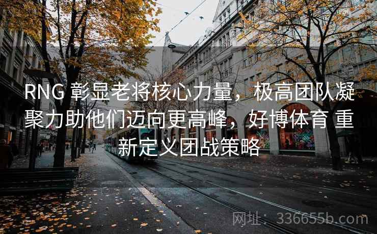 RNG 彰显老将核心力量，极高团队凝聚力助他们迈向更高峰，好博体育 重新定义团战策略