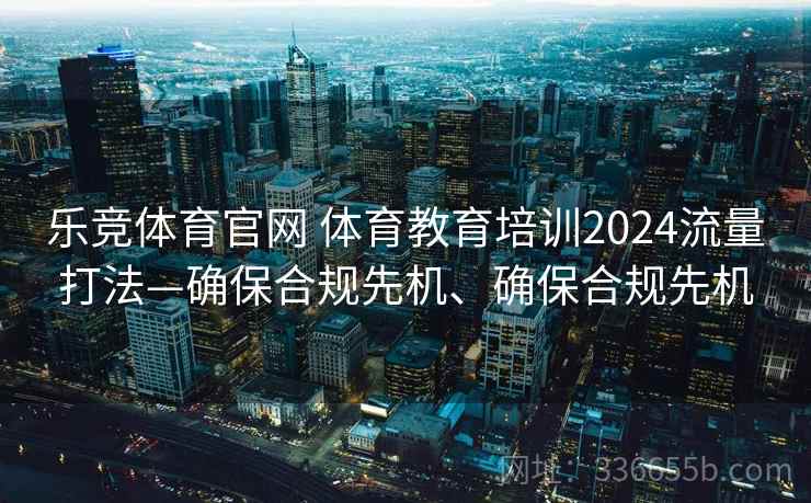 乐竞体育官网 体育教育培训2024流量打法—确保合规先机、确保合规先机