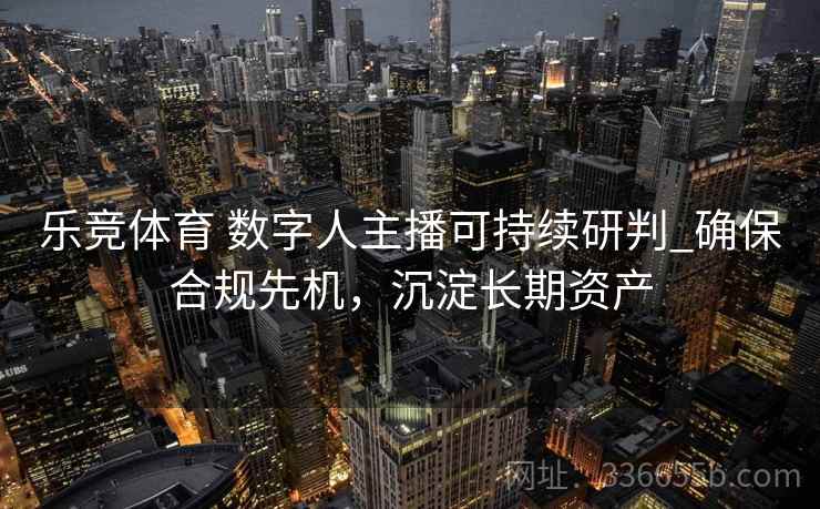 乐竞体育 数字人主播可持续研判_确保合规先机，沉淀长期资产
