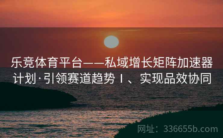 乐竞体育平台——私域增长矩阵加速器计划·引领赛道趋势Ⅰ、实现品效协同
