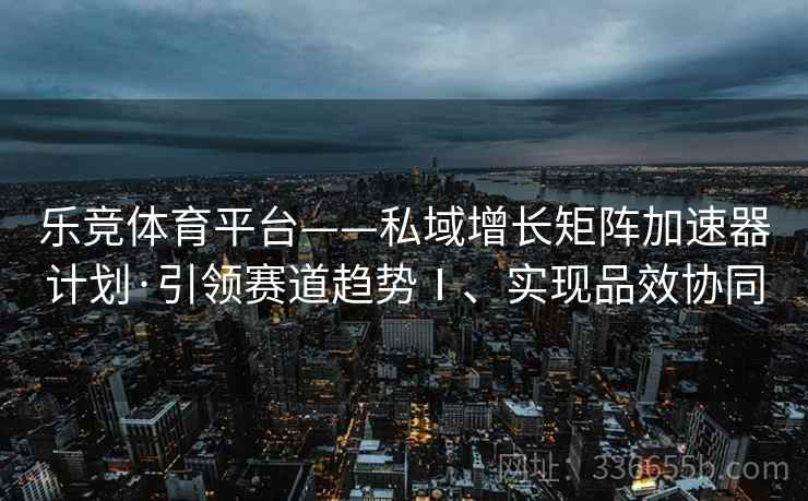 乐竞体育平台——私域增长矩阵加速器计划·引领赛道趋势Ⅰ、实现品效协同
