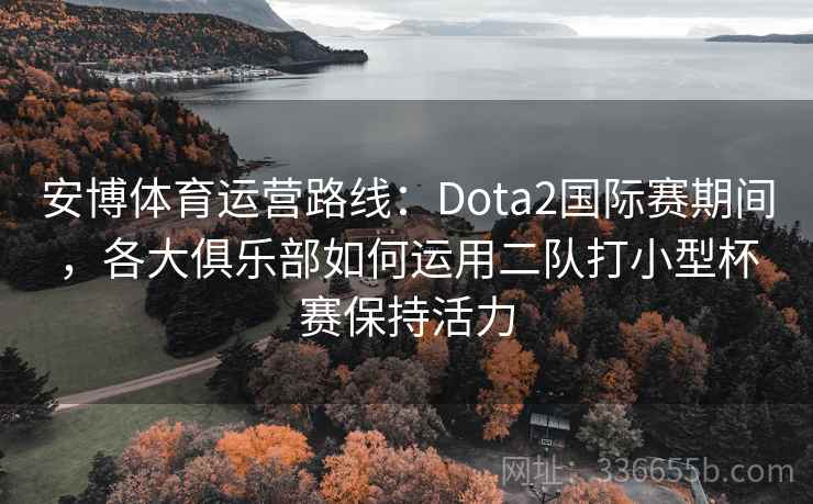 安博体育运营路线：Dota2国际赛期间，各大俱乐部如何运用二队打小型杯赛保持活力