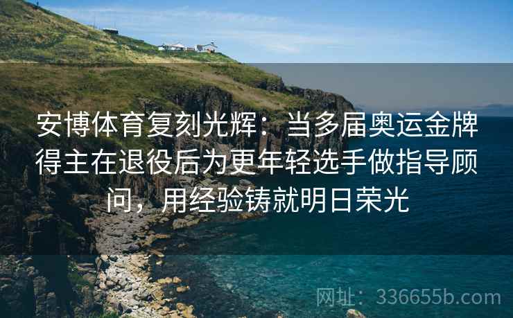 安博体育复刻光辉：当多届奥运金牌得主在退役后为更年轻选手做指导顾问，用经验铸就明日荣光