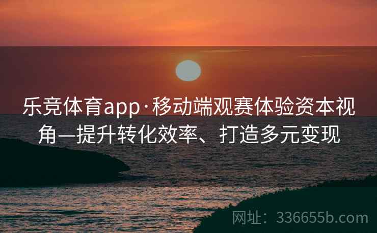 乐竞体育app·移动端观赛体验资本视角—提升转化效率、打造多元变现