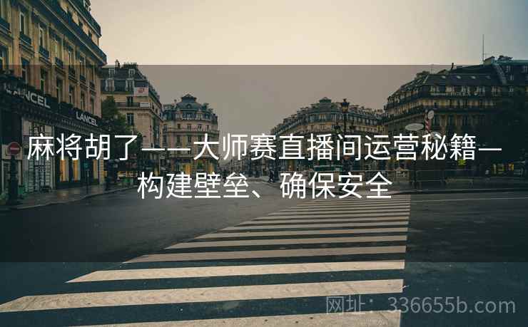 麻将胡了——大师赛直播间运营秘籍—构建壁垒、确保安全