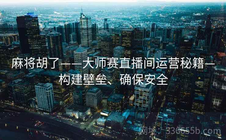 麻将胡了——大师赛直播间运营秘籍—构建壁垒、确保安全