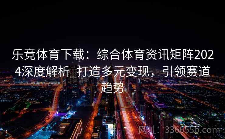 乐竞体育下载：综合体育资讯矩阵2024深度解析_打造多元变现，引领赛道趋势