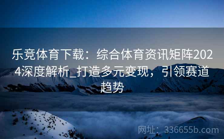 乐竞体育下载：综合体育资讯矩阵2024深度解析_打造多元变现，引领赛道趋势