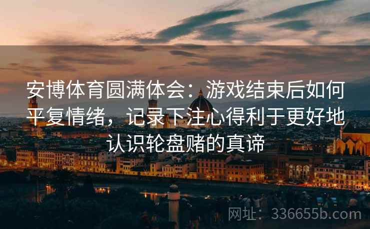 安博体育圆满体会：游戏结束后如何平复情绪，记录下注心得利于更好地认识轮盘赌的真谛
