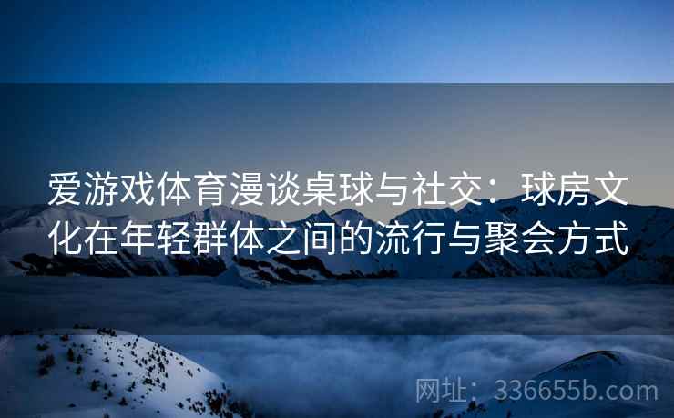 爱游戏体育漫谈桌球与社交：球房文化在年轻群体之间的流行与聚会方式