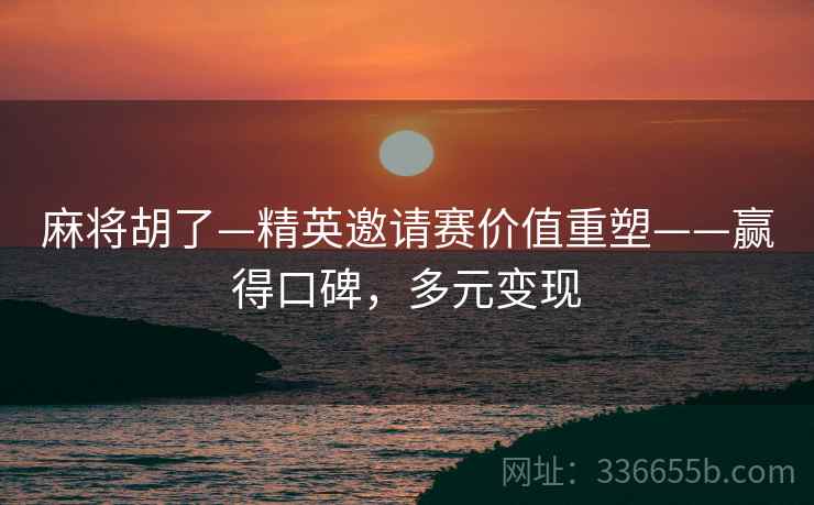 麻将胡了—精英邀请赛价值重塑——赢得口碑，多元变现