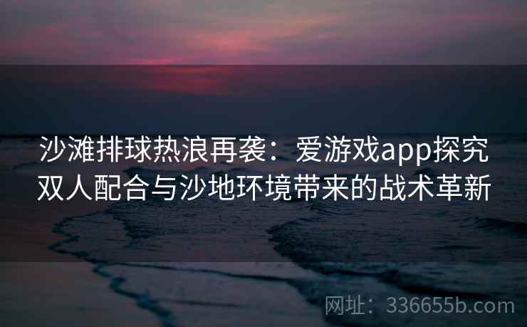 沙滩排球热浪再袭：爱游戏app探究双人配合与沙地环境带来的战术革新